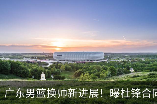 广东男篮换帅新进展！曝杜锋合同7月1日到期，管理层欲选外教团队，李春江有望回归